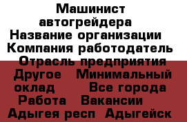 Машинист автогрейдера › Название организации ­ Компания-работодатель › Отрасль предприятия ­ Другое › Минимальный оклад ­ 1 - Все города Работа » Вакансии   . Адыгея респ.,Адыгейск г.